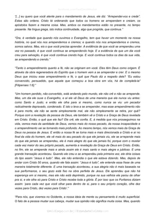 “[...] eu quero que você atente para o mandamento de Jesus, ele diz: “Arrependei-vos e crede”. Estas são ordens. Cristo tá ordenando que todos os homens se arrependam e creiam, os apóstolos fazem a mesma coisa. Mas, ambos os mandamentos estão no presente, no tempo presente. Na língua grega, isto indica continuidade, algo que progride, que continua.” 
“Ora, é verdade que quando nós ouvimos o Evangelho, tem que haver um momento na nossa história, no qual nós nos arrependemos e cremos; e quando nós nos arrependemos e cremos, somos salvos. Mas, eis o que você precisa aprender. A evidência de que você se arrependeu uma vez no passado, é que você continua se arrependendo hoje. E a evidência de que um dia você creu para salvação, é que você continua crendo hoje. E você continua todos os dias da sua vida, se arrependendo e crendo.” 
“Tanto o arrependimento quanto a fé, não se originam em você. Eles têm Deus como origem. É através da obra regeneradora do Espírito que o homem vem a se arrepender e crer. E o mesmo Deus que iniciou esse arrependimento e fé, o quê que Paulo diz a respeito dele? “Eu estou convencido, persuadido, que aquele que começou a boa obra em vós, há de completá-la” [Filipenses 1:6].” 
“Um homem perdido, não-convertido, está andando pelo mundo, ele não crê e não se arrepende. Mas, um dia ele ouve o Evangelho, e aí ele vê Deus de uma maneira que ele nunca viu antes: como Santo e Justo; e então ele olha para si mesmo, como nunca se viu: um pecador radicalmente depravado, condenado. E isto o leva a se arrepender, mas esse arrependimento não é para morte, ele não se sente simplesmente mal, ele não simplesmente se retira, por quê? Porque com a revelação da pessoa de Deus, ele também vê a Cristo e a Graça de Deus revelada em Cristo. Então, o quê que ele faz? Ele crê, ele confia. E, à medida que nós prosseguimos na vida, vemos mais da santidade de Deus, vemos mais do nosso pecado, da nossa incapacidade e o arrependimento vai se tornando mais profundo. Ao mesmo tempo, nós vemos mais da Graça de Deus na pessoa de Jesus. E então a nossa fé se torna mais e mais direcionada a Cristo e aí no final da vida do homem, ele vê mais do seu pecado do que ele jamais viu, ele se arrepende mais do que ele jamais se arrependeu, ele é mais alegre do que ele jamais foi, porque com o revelar cada vez maior do seu próprio pecado, aumenta a revelação da Graça de Deus em Cristo. Então, no fim, ele se arrepende mais e ainda assim ele é mais santo e mais alegre e jubiloso. E uma grande transação aconteceu. Quando ele creu e se arrependeu pela primeira vez, ele diria coisas do tipo assim “Jesus é tudo”. Mas, ele não entendia o que ele estava dizendo. Mas, depois de andar com Cristo 50 anos, quando ele fala assim: “Jesus é tudo”, ele entende essa frase de uma maneira totalmente diferente. E uma transação aconteceu, a sua alegria não é mais baseada na sua performance, o seu gozo está fixo na obra perfeita de Jesus. Ele aprendeu que não há esperança em si mesmo, mas ele não está deprimido, porque na sua velhice ele parou de olhar pra si, e ele olha só para Cristo e Cristo recebe toda a glória. É por isso que os Puritanos diziam assim: ‘para cada vez que você olhar para dentro de si, para o seu próprio coração, olhe dez vezes para Cristo, dez vezes para Cristo’.” 
“Para nós, que vivemos no Ocidente, a nossa ideia de mente ou pensamento é muito superficial. O fato de a pessoa mudar sua cabeça, mudar sua opinião não significa muita coisa. Mas, quando  