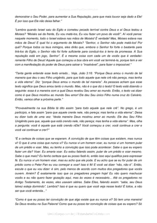 demonstrar o Seu Poder, para aumentar a Sua Reputação, para que mais louvor seja dado a Ele! É por isso que Ele não deixa falhar.” 
“Lembra quando Israel saiu do Egito e cometeu pecado terrível contra Deus e aí Deus testou a Moises? “Moisés sai da frente, Eu vou matá-los, Eu vou fazer um povo de você!”. Aí você pensa: naquele momento, todo o Israel estava nas mãos de Moisés! É verdade! Mas, Moises estava nas mãos de Deus! E qual foi o argumento de Moisés? “Senhor, o Senhor não pode matá-los! Por quê? Porque todos os teus inimigos, eles dirão que, embora o Senhor foi forte o bastante para tirá-los do Egito, o Senhor não foi forte suficiente para conduzi-los à terra da promessa. A Sua reputação está em jogo, Senhor”. É a mesma coisa com cada um de vocês que é verdadei- ramente Filho de Deus! Aquele que começou a boa obra em você vai terminá-la, porque tem a ver com a manifestação do poder de Deus para salvar o “insalvável”, para fazer o impossível.” 
“Tanta gente entende esse texto errado... Veja, João 3:16: “Porque Deus amou o mundo de tal maneira que deu o seu Filho unigênito, para que todo aquele que nele crê não pereça, mas tenha a vida eterna”. Diz: “porque Deus amou o mundo de tal maneira”. As pessoas acham que esse texto significa que Deus amou tanto o mundo. Mas, não é o que diz o texto! O texto está dizendo o seguinte: essa é a maneira com a qual Deus revelou Seu amor ao mundo. Então, o texto vai dizer como é que Deus mostrou ao mundo Seu amor! Ele deu Seu único Filho numa cruz do Calvário. Então, vamos olhar a próxima parte.” 
“Provavelmente na sua Bíblia tá dito assim “para todo aquele que nele crê”. No grego, é um particípio, e fala assim “para que aquele crente nele, não pereça; mas tenha a vida eterna”. Deixa eu dizer tudo de uma vez: “desta maneira Deus mostrou amor ao mundo. Ele deu Seu Filho Unigênito para que, aquele que está crendo nele, não pereça; mas tenha a vida eterna”. Mas, olha a pergunta: você é aquele que está crendo nEle? Você começou a crer, você continua a crer e você vai continuar a crer?” 
“É a certeza de coisas que se esperam. A convicção de que têm coisas que existem, mas nunca vi! O que é uma coisa que nunca vi? Eu nunca vi um homem voar, eu nunca vi um homem pular de um prédio e voar. Mas, eu tenho a convicção que isso pode acontecer. Sabe o que eu espero fazer um dia? Voar. Eu amaria voar. Eu estou falando assim, pular de um prédio e voar mesmo. Sabe o que mais? Eu tenho certeza que eu posso fazê-lo, então isso aqui qualifica para expressar fé. Eu nunca vi um homem voar, mas eu acho que ele pode. E eu acho que se eu for pular de um prédio como o Peter Pan eu vou começar a voar! Isso é fé! E você vai dizer “não, não é”. Então, escute o que eu vou dizer: é sim, pelo menos de acordo com muitos dos pregadores que vocês ouvem. Amém? É exatamente isso que os pregadores pregam hoje! Eu não quero machucar vocês e eu não quero fazer gozação aqui, mas às vezes é necessário... Até os pregadores no Antigo Testamento, às vezes, eles usavam sátiras. Sabe Elias, falando assim: “sabe, seu Deus talvez esteja dormindo”. Lembra? Isso é que eu quero que você veja nesse texto! É tolice, a não ser que você entenda...” 
“Como é que eu posso ter convicção de que algo existe que eu nunca vi? Só tem uma maneira! Se Deus revelou na Sua Palavra! Como que eu posso ter convicção de coisas que eu espero? Só  