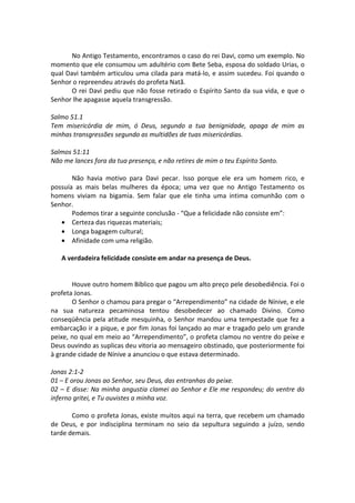 No Antigo Testamento, encontramos o caso do rei Davi, como um exemplo. No
momento que ele consumou um adultério com Bete Seba, esposa do soldado Urias, o
qual Davi também articulou uma cilada para matá-lo, e assim sucedeu. Foi quando o
Senhor o repreendeu através do profeta Natã.
       O rei Davi pediu que não fosse retirado o Espírito Santo da sua vida, e que o
Senhor lhe apagasse aquela transgressão.

Salmo 51.1
Tem misericórdia de mim, ó Deus, segundo a tua benignidade, apaga de mim as
minhas transgressões segundo as multidões de tuas misericórdias.

Salmos 51:11
Não me lances fora da tua presença, e não retires de mim o teu Espírito Santo.

       Não havia motivo para Davi pecar. Isso porque ele era um homem rico, e
possuía as mais belas mulheres da época; uma vez que no Antigo Testamento os
homens viviam na bigamia. Sem falar que ele tinha uma intima comunhão com o
Senhor.
       Podemos tirar a seguinte conclusão - “Que a felicidade não consiste em”:
   • Certeza das riquezas materiais;
   • Longa bagagem cultural;
   • Afinidade com uma religião.

   A verdadeira felicidade consiste em andar na presença de Deus.


       Houve outro homem Bíblico que pagou um alto preço pele desobediência. Foi o
profeta Jonas.
       O Senhor o chamou para pregar o “Arrependimento” na cidade de Nínive, e ele
na sua natureza pecaminosa tentou desobedecer ao chamado Divino. Como
conseqüência pela atitude mesquinha, o Senhor mandou uma tempestade que fez a
embarcação ir a pique, e por fim Jonas foi lançado ao mar e tragado pelo um grande
peixe, no qual em meio ao “Arrependimento”, o profeta clamou no ventre do peixe e
Deus ouvindo as suplicas deu vitoria ao mensageiro obstinado, que posteriormente foi
à grande cidade de Nínive a anunciou o que estava determinado.

Jonas 2:1-2
01 – E orou Jonas ao Senhor, seu Deus, das entranhas do peixe.
02 – E disse: Na minha angustia clamei ao Senhor e Ele me respondeu; do ventre do
inferno gritei, e Tu ouvistes a minha voz.

       Como o profeta Jonas, existe muitos aqui na terra, que recebem um chamado
de Deus, e por indisciplina terminam no seio da sepultura seguindo a juízo, sendo
tarde demais.
 