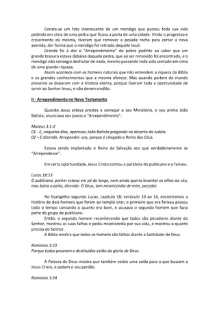Consta-se um fato interessante de um mendigo que passou toda sua vida
pedindo em cima de uma pedra que ficava a porta de uma cidade. Vindo o progresso e
crescimento da mesma, tiveram que remover a pesada rocha para cortar a nova
avenida, der forma que o mendigo foi retirado daquele local.
        Grande foi à dor e “Arrependimento” do pobre pedinte ao saber que um
grande tesouro estava debaixo daquela pedra, que ao ser removido foi encontrado, e o
mendigo não consegui desfrutar de nada, mesmo passando toda vida sentado em cima
de uma grande riqueza.
        Assim acontece com os homens naturais que não entendem a riqueza da Bíblia
e os grandes conhecimentos que a mesma oferece. Mas quando partem do mundo
presente se deparam com a tristeza eterna, porque tiveram toda a oportunidade de
servir ao Senhor Jesus, e não deram credito.

II - Arrependimento no Novo Testamento

        Quando Jesus estava prestes a começar o seu Ministério, o seu primo João
Batista, anunciava aos povos o “Arrependimento”.

Mateus 3:1-2
01 - E, naqueles dias, apareceu João Batista pregando no deserto da Judéia.
02 – E dizendo: Arrependei- vos, porque é chegado o Reino dos Céus.

      Estava sendo implantado o Reino da Salvação aos que verdadeiramente se
“Arrependesse”.

       Em certa oportunidade, Jesus Cristo contou a parábola do publicano e o fariseu.

Lucas 18:13
O publicano, porém estava em pé de longe, nem ainda queria levantar os olhos ao céu,
mas batia o peito, dizendo: Ó Deus, tem misericórdia de mim, pecador.

        No Evangelho segundo Lucas, capitulo 18; versículo 10 ao 14, encontramos a
história de dois homens que foram ao templo orar; o primeiro que era fariseu passou
todo o tempo contando o quanto era bom, e acusava o segundo homem que fazia
parte do grupo de publicano.
        Então, o segundo homem reconhecendo que todos são pecadores diante do
Senhor, mostrou as suas falhas e pediu misericórdia por sua vida, e mostrou o quanto
precisa do Senhor.
        A Bíblia mostra que todos os homens são falhos diante a Santidade de Deus.

Romanos 3:23
Porque todos pecaram e destituídos estão da gloria de Deus.

       A Palavra de Deus mostra que também existe uma saída para o que buscam a
Jesus Cristo, e pedem o seu perdão.

Romanos 3:24
 