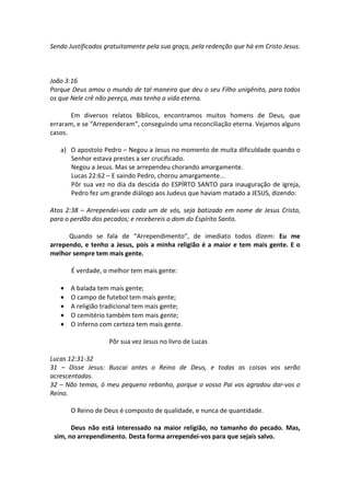 Sendo Justificados gratuitamente pela sua graça, pela redenção que há em Cristo Jesus.



João 3:16
Porque Deus amou o mundo de tal maneira que deu o seu Filho unigênito, para todos
os que Nele crê não pereça, mas tenha a vida eterna.

       Em diversos relatos Bíblicos, encontramos muitos homens de Deus, que
erraram, e se “Arrependeram”, conseguindo uma reconciliação eterna. Vejamos alguns
casos.

   a) O apostolo Pedro – Negou a Jesus no momento de muita dificuldade quando o
      Senhor estava prestes a ser crucificado.
      Negou a Jesus. Mas se arrependeu chorando amargamente.
      Lucas 22:62 – E saindo Pedro, chorou amargamente...
      Pôr sua vez no dia da descida do ESPÍRTO SANTO para inauguração de igreja,
      Pedro fez um grande diálogo aos Judeus que haviam matado a JESUS, dizendo:

Atos 2:38 – Arrependei-vos cada um de vós, seja batizado em nome de Jesus Cristo,
para o perdão dos pecados; e recebereis o dom do Espírito Santo.

      Quando se fala de “Arrependimento”, de imediato todos dizem: Eu me
arrependo, e tenho a Jesus, pois a minha religião é a maior e tem mais gente. E o
melhor sempre tem mais gente.

       É verdade, o melhor tem mais gente:

   •   A balada tem mais gente;
   •   O campo de futebol tem mais gente;
   •   A religião tradicional tem mais gente;
   •   O cemitério também tem mais gente;
   •   O inferno com certeza tem mais gente.

                    Pôr sua vez Jesus no livro de Lucas

Lucas 12:31-32
31 – Disse Jesus: Buscai antes o Reino de Deus, e todas as coisas vos serão
acrescentadas.
32 – Não temas, ó meu pequeno rebanho, porque o vosso Pai vos agradou dar-vos o
Reino.

       O Reino de Deus é composto de qualidade, e nunca de quantidade.

       Deus não está interessado na maior religião, no tamanho do pecado. Mas,
 sim, no arrependimento. Desta forma arrependei-vos para que sejais salvo.
 
