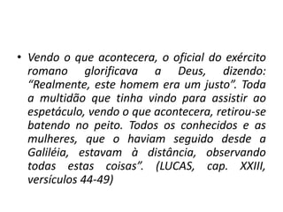• Vendo o que acontecera, o oficial do exército
romano glorificava a Deus, dizendo:
“Realmente, este homem era um justo”. Toda
a multidão que tinha vindo para assistir ao
espetáculo, vendo o que acontecera, retirou-se
batendo no peito. Todos os conhecidos e as
mulheres, que o haviam seguido desde a
Galiléia, estavam à distância, observando
todas estas coisas”. (LUCAS, cap. XXIII,
versículos 44-49)
 