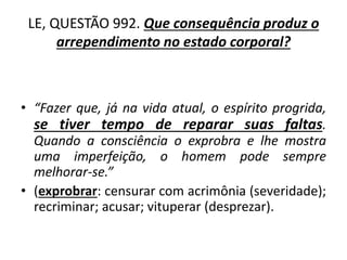 LE, QUESTÃO 992. Que consequência produz o
arrependimento no estado corporal?
• “Fazer que, já na vida atual, o espírito progrida,
se tiver tempo de reparar suas faltas.
Quando a consciência o exprobra e lhe mostra
uma imperfeição, o homem pode sempre
melhorar-se.”
• (exprobrar: censurar com acrimônia (severidade);
recriminar; acusar; vituperar (desprezar).
 