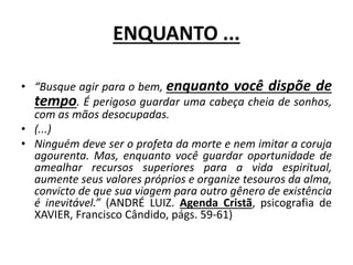 ENQUANTO ...
• “Busque agir para o bem, enquanto você dispõe de
tempo. É perigoso guardar uma cabeça cheia de sonhos,
com as mãos desocupadas.
• (...)
• Ninguém deve ser o profeta da morte e nem imitar a coruja
agourenta. Mas, enquanto você guardar oportunidade de
amealhar recursos superiores para a vida espiritual,
aumente seus valores próprios e organize tesouros da alma,
convicto de que sua viagem para outro gênero de existência
é inevitável.” (ANDRÉ LUIZ. Agenda Cristã, psicografia de
XAVIER, Francisco Cândido, págs. 59-61)
 