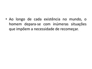 • Ao longo de cada existência no mundo, o
homem depara-se com inúmeras situações
que impõem a necessidade de recomeçar.
 