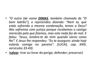 • “O outro (de nome DIMAS, também chamado de “O
bom ladrão”), o repreendeu dizendo: “Nem tú, que
estás sofrendo a mesma condenação, temes a Deus?
Nós sofremos com justiça porque recebemos o castigo
merecido pelo que fizemos, mas este nada fez de mal. E
falou: “Jesus, lembra-te de mim quando vieres como
Rei”. E Jesus lhe respondeu: “Eu te asseguro: ainda hoje
estarás comigo no paraíso”. (LUCAS, cap. XXIII,
versículos 33-43).
• (salvar: tirar ou livrar do perigo; defender; preservar)
 