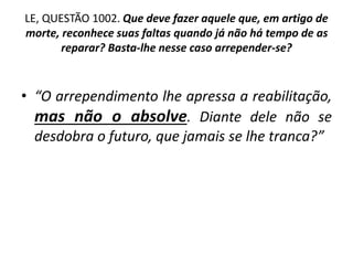 LE, QUESTÃO 1002. Que deve fazer aquele que, em artigo de
morte, reconhece suas faltas quando já não há tempo de as
reparar? Basta-lhe nesse caso arrepender-se?
• “O arrependimento lhe apressa a reabilitação,
mas não o absolve. Diante dele não se
desdobra o futuro, que jamais se lhe tranca?”
 