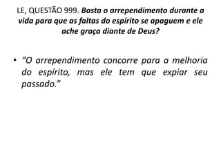 LE, QUESTÃO 999. Basta o arrependimento durante a
vida para que as faltas do espírito se apaguem e ele
ache graça diante de Deus?
• “O arrependimento concorre para a melhoria
do espírito, mas ele tem que expiar seu
passado.”
 