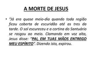 A MORTE DE JESUS
• “Já era quase meio-dia quando toda região
ficou coberta de escuridão até as tres da
tarde. O sol escureceu e a cortina do Santuário
se rasgou ao meio. Clamando em voz alta,
Jesus disse: “PAI, EM TUAS MÃOS ENTREGO
MEU ESPÍRITO”. Dizendo isto, expirou.
 