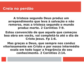 Creia no perdão
A tristeza segundo Deus produz um
arrependimento que leva à salvação e não
remorso, mas a tristeza segundo o mundo
produz morte. 2 Coríntios 7:9.
Estou convencido de que aquele que começou
boa obra em vocês, vai completá-la até o dia de
Cristo Jesus. Fp 1:6.
Mas graças a Deus, que sempre nos conduz
vitoriosamente em Cristo e por nosso intermédio
exala em todo lugar a fragrância do seu
conhecimento. 2 Coríntios 2:14.
 