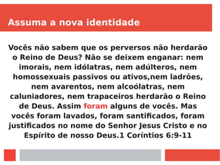 Assuma a nova identidade
Vocês não sabem que os perversos não herdarão
o Reino de Deus? Não se deixem enganar: nem
imorais, nem idólatras, nem adúlteros, nem
homossexuais passivos ou ativos,nem ladrões,
nem avarentos, nem alcoólatras, nem
caluniadores, nem trapaceiros herdarão o Reino
de Deus. Assim foram alguns de vocês. Mas
vocês foram lavados, foram santificados, foram
justificados no nome do Senhor Jesus Cristo e no
Espírito de nosso Deus.1 Coríntios 6:9-11
 
