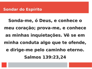 Sondar do Espírito
Sonda-me, ó Deus, e conhece o
meu coração; prova-me, e conhece
as minhas inquietações. Vê se em
minha conduta algo que te ofende,
e dirige-me pelo caminho eterno.
Salmos 139:23,24
 