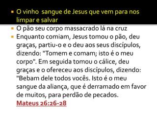  O vinho sangue de Jesus que vem para nos
limpar e salvar
 O pão seu corpo massacrado lá na cruz
 Enquanto comiam, Jesus tomou o pão, deu
graças, partiu-o e o deu aos seus discípulos,
dizendo: "Tomem e comam; isto é o meu
corpo". Em seguida tomou o cálice, deu
graças e o ofereceu aos discípulos, dizendo:
"Bebam dele todos vocês. Isto é o meu
sangue da aliança, que é derramado em favor
de muitos, para perdão de pecados.
Mateus 26:26-28
 
