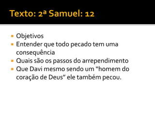  Objetivos
 Entender que todo pecado tem uma
consequência
 Quais são os passos do arrependimento
 Que Davi mesmo sendo um “homem do
coração de Deus” ele também pecou.
 