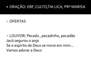  ORAÇÃO: EBF, CULTO,TIA LICA, PRª MARISA
 OFERTAS
 LOUVOR: Pecado , pecadinho, pecadão
Jacó segurou o anjo
Se o espírito de Deus se move em mim...
Vamos adorar a Deus
 