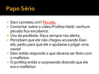  Davi cometeu um? Pecado.
 Comentar sobre o vídeo:Profeta Natã: nenhum
pecado fica encoberto.
 Uso da parábola: Deus sempre nos alerta.
 Percebam que ele não chegou acusando Davi
ele, pediu para que ele o ajudasse a julgar uma
causa!
 Davi então responde o que deveria ser feito com
o malfeitor.
 O profeta então o surpreende dizendo que ele
era o malfeitor:
 
