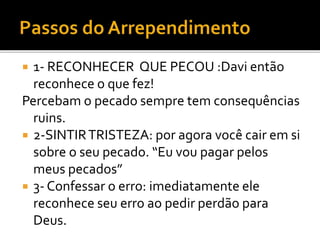  1- RECONHECER QUE PECOU :Davi então
reconhece o que fez!
Percebam o pecado sempre tem consequências
ruins.
 2-SINTIRTRISTEZA: por agora você cair em si
sobre o seu pecado. “Eu vou pagar pelos
meus pecados”
 3- Confessar o erro: imediatamente ele
reconhece seu erro ao pedir perdão para
Deus.
 
