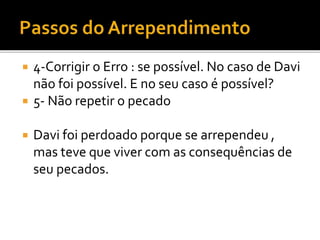  4-Corrigir o Erro : se possível. No caso de Davi
não foi possível. E no seu caso é possível?
 5- Não repetir o pecado
 Davi foi perdoado porque se arrependeu ,
mas teve que viver com as consequências de
seu pecados.
 