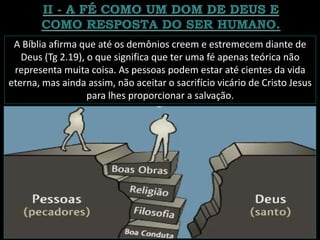 A Bíblia afirma que até os demônios creem e estremecem diante de
Deus (Tg 2.19), o que significa que ter uma fé apenas teórica não
representa muita coisa. As pessoas podem estar até cientes da vida
eterna, mas ainda assim, não aceitar o sacrifício vicário de Cristo Jesus
para lhes proporcionar a salvação.
 