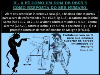 Além dos benefícios inerentes à salvação, a fé ainda abre as portas
para a cura de enfermidades (Mc 16.18; Tg 5.15), o batismo no Espírito
Santo (Mc 16.17; At 2.1-4), a vitória contra o mundo (1 Jo 5.4), contra
a carne (Gl 2.20), contra o Diabo (1 Pe 5.8-9), a paciência (Tg 1.3) e a
proteção contra os dardos inflamados do Maligno (Ef 6.16).
 