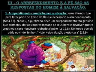 1. Arrependimento - condição para a salvação. Jesus afirmou que
para fazer parte do Reino de Deus é necessário o arrependimento
(Mt 4.17). Zaqueu, o publicano, teve um arrependimento tão genuíno
que prometeu dar aos pobres metade de seus bens e devolver quatro
vezes mais caso houvesse roubado alguém (Lc 19.8). De modo que ele
pôde ouvir do Senhor: "Hoje, veio salvação a esta casa" (19.9).
 