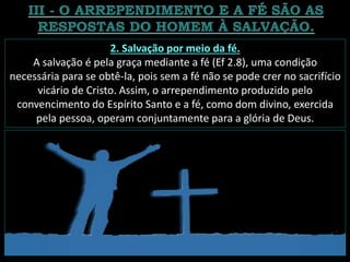 2. Salvação por meio da fé.
A salvação é pela graça mediante a fé (Ef 2.8), uma condição
necessária para se obtê-la, pois sem a fé não se pode crer no sacrifício
vicário de Cristo. Assim, o arrependimento produzido pelo
convencimento do Espírito Santo e a fé, como dom divino, exercida
pela pessoa, operam conjuntamente para a glória de Deus.
 