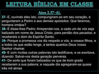 Atos 2.37-41.
37- E, ouvindo eles isto, compungiram-se em seu coração, e
perguntaram a Pedro e aos demais apóstolos: Que faremos,
homens irmãos?
38- E disse-lhes Pedro: Arrependei-vos, e cada um de vós seja
batizado em nome de Jesus Cristo, para perdão dos pecados; e
recebereis o dom do Espírito Santo;
39- Porque a promessa vos diz respeito a vós, a vossos filhos, e
a todos os que estão longe, a tantos quantos Deus nosso
Senhor chamar.
40- E com muitas outras palavras isto testificava, e os exortava,
dizendo: Salvai-vos desta geração perversa.
41- De sorte que foram batizados os que de bom grado
receberam a sua palavra; e naquele dia agregaram-se quase
três mil almas
 