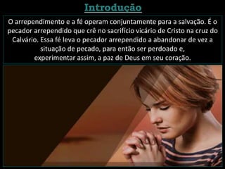 O arrependimento e a fé operam conjuntamente para a salvação. É o
pecador arrependido que crê no sacrifício vicário de Cristo na cruz do
Calvário. Essa fé leva o pecador arrependido a abandonar de vez a
situação de pecado, para então ser perdoado e,
experimentar assim, a paz de Deus em seu coração.
 