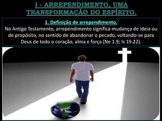 1. Definição de arrependimento.
No Antigo Testamento, arrependimento significa mudança de ideia ou
de propósito, no sentido de abandonar o pecado, voltando-se para
Deus de todo o coração, alma e força (Ne 1.9; Is 19.22).
 