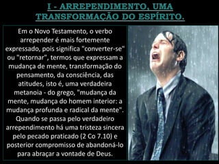 Em o Novo Testamento, o verbo
arrepender é mais fortemente
expressado, pois significa "converter-se"
ou "retornar", termos que expressam a
mudança de mente, transformação do
pensamento, da consciência, das
atitudes, isto é, uma verdadeira
metanoia - do grego, "mudança da
mente, mudança do homem interior: a
mudança profunda e radical da mente".
Quando se passa pelo verdadeiro
arrependimento há uma tristeza sincera
pelo pecado praticado (2 Co 7.10) e
posterior compromisso de abandoná-lo
para abraçar a vontade de Deus.
 