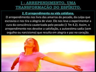 2. O arrependimento na vida cotidiana.
O arrependimento nos livra das amarras do pecado, da culpa que
escraviza e nos tira a alegria de viver. Ele nos leva a experimentar a
cura da consciência cauterizada pelo pecado (1 Tm 4.2). Assim, o
arrependimento nos devolve a satisfação, a autoestima sadia (sem
orgulho ou narcisismo) que resulta em alegria e paz no coração.
 
