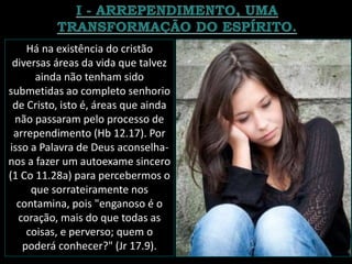 Há na existência do cristão
diversas áreas da vida que talvez
ainda não tenham sido
submetidas ao completo senhorio
de Cristo, isto é, áreas que ainda
não passaram pelo processo de
arrependimento (Hb 12.17). Por
isso a Palavra de Deus aconselha-
nos a fazer um autoexame sincero
(1 Co 11.28a) para percebermos o
que sorrateiramente nos
contamina, pois "enganoso é o
coração, mais do que todas as
coisas, e perverso; quem o
poderá conhecer?" (Jr 17.9).
 