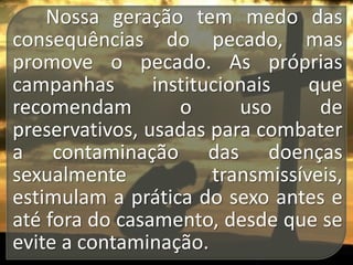 Nossa geração tem medo das
consequências do pecado, mas
promove o pecado. As próprias
campanhas
institucionais
que
recomendam
o
uso
de
preservativos, usadas para combater
a contaminação das doenças
sexualmente
transmissíveis,
estimulam a prática do sexo antes e
até fora do casamento, desde que se
evite a contaminação.

 