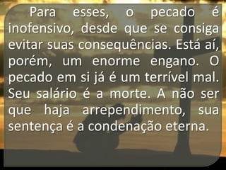Para esses, o pecado é
inofensivo, desde que se consiga
evitar suas consequências. Está aí,
porém, um enorme engano. O
pecado em si já é um terrível mal.
Seu salário é a morte. A não ser
que haja arrependimento, sua
sentença é a condenação eterna.

 
