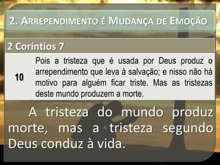 2. ARREPENDIMENTO É MUDANÇA DE EMOÇÃO
2 Coríntios 7
10

Pois a tristeza que é usada por Deus produz o
arrependimento que leva à salvação; e nisso não há
motivo para alguém ficar triste. Mas as tristezas
deste mundo produzem a morte.

A tristeza do mundo produz
morte, mas a tristeza segundo
Deus conduz à vida.

 