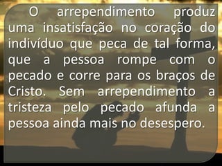 O arrependimento produz
uma insatisfação no coração do
indivíduo que peca de tal forma,
que a pessoa rompe com o
pecado e corre para os braços de
Cristo. Sem arrependimento a
tristeza pelo pecado afunda a
pessoa ainda mais no desespero.

 