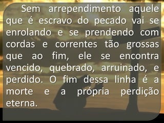 Sem arrependimento aquele
que é escravo do pecado vai se
enrolando e se prendendo com
cordas e correntes tão grossas
que ao fim, ele se encontra
vencido, quebrado, arruinado, e
perdido. O fim dessa linha é a
morte e a própria perdição
eterna.

 