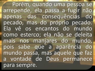 Porém, quando uma pessoa se
arrepende, ela passa a fugir não
apenas das consequências do
pecado, mas do próprio pecado.
Ela vê os encantos do mundo
como esterco; ela não se deleita
mais nos manjares do mundo,
pois sabe que a aparência do
mundo passa, mas aquele que faz
a vontade de Deus permanece
para sempre.

 