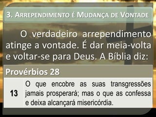 3. ARREPENDIMENTO É MUDANÇA DE VONTADE

O verdadeiro arrependimento
atinge a vontade. É dar meia-volta
e voltar-se para Deus. A Bíblia diz:
Provérbios 28
O que encobre as suas transgressões
13 jamais prosperará; mas o que as confessa
e deixa alcançará misericórdia.

 