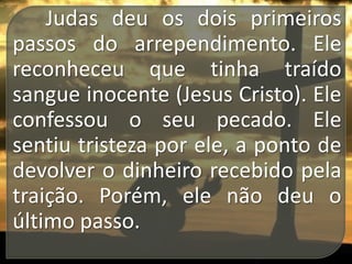 Judas deu os dois primeiros
passos do arrependimento. Ele
reconheceu que tinha traído
sangue inocente (Jesus Cristo). Ele
confessou o seu pecado. Ele
sentiu tristeza por ele, a ponto de
devolver o dinheiro recebido pela
traição. Porém, ele não deu o
último passo.

 