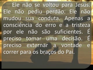 Ele não se voltou para Jesus.
Ele não pediu perdão. Ele não
mudou sua conduta. Apenas a
consciência do erro e a tristeza
por ele não são suficientes. É
preciso tomar uma decisão. É
preciso externar a vontade e
correr para os braços do Pai.

 