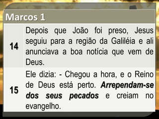 Marcos 1
Depois que João foi preso, Jesus
seguiu para a região da Galiléia e ali
14
anunciava a boa notícia que vem de
Deus.
Ele dizia: - Chegou a hora, e o Reino
de Deus está perto. Arrependam-se
15
dos seus pecados e creiam no
evangelho.

 