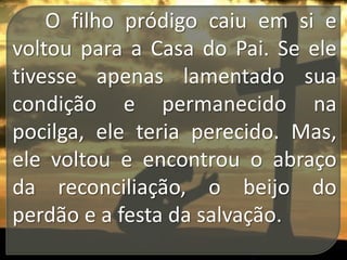 O filho pródigo caiu em si e
voltou para a Casa do Pai. Se ele
tivesse apenas lamentado sua
condição e permanecido na
pocilga, ele teria perecido. Mas,
ele voltou e encontrou o abraço
da reconciliação, o beijo do
perdão e a festa da salvação.

 