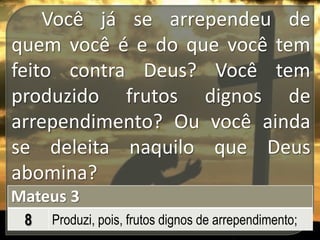 Você já se arrependeu de
quem você é e do que você tem
feito contra Deus? Você tem
produzido frutos dignos de
arrependimento? Ou você ainda
se deleita naquilo que Deus
abomina?
Mateus 3
8

Produzi, pois, frutos dignos de arrependimento;

 
