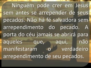 Ninguém pode crer em Jesus
sem antes se arrepender de seus
pecados. Não há fé salvadora sem
arrependimento do pecado. A
porta do céu jamais se abrirá para
aqueles
que,
aqui,
não
manifestaram
o
verdadeiro
arrependimento de seu pecados.

 