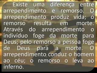 Existe uma diferença entre
arrependimento e remorso. O
arrependimento produz vida; o
remorso resulta em morte.
Através do arrependimento o
indivíduo foge da morte para
Deus; pelo remorso a pessoa foge
de Deus para a morte. O
arrependimento conduz o homem
ao céu; o remorso o leva ao
inferno.

 