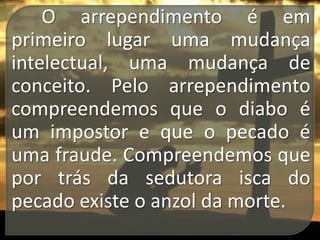 O arrependimento é em
primeiro lugar uma mudança
intelectual, uma mudança de
conceito. Pelo arrependimento
compreendemos que o diabo é
um impostor e que o pecado é
uma fraude. Compreendemos que
por trás da sedutora isca do
pecado existe o anzol da morte.

 