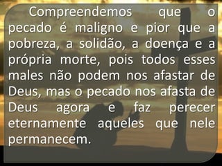 Compreendemos
que
o
pecado é maligno e pior que a
pobreza, a solidão, a doença e a
própria morte, pois todos esses
males não podem nos afastar de
Deus, mas o pecado nos afasta de
Deus agora e faz perecer
eternamente aqueles que nele
permanecem.

 