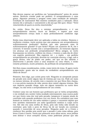 8
W W W . P R O J E T O S P U R G E O N . C O M . B R
Não devem esperar ser perfeitos em ―arrependimento‖ antes de serem
salvos. Nenhum cristão pode ser perfeito. O arrependimento é uma
graça. Algumas pessoas o pregam como uma condição de salvação.
Condição de insensatez! Não existem condições para a salvação. Deus
mesmo dá a salvação; e unicamente a dá aos que Ele quer. Disse: ―Terei
misericórdia de quem eu tenha misericórdia.‖
Se, então, Deus lhe deu o mínimo arrependimento, e é um
arrependimento sincero, louve ao Senhor, e espere que esse
arrependimento cresça mais e mais profundamente conforme siga
adiante.
Então essa observação deve ser aplicada a todos os cristãos. Homens e
mulheres cristãos, vocês sentem que não possuem um arrependimento
suficientemente profundo? Sentem que não possuem uma fé
suficientemente grande? O que farão? Peçam um aumento de fé, ela e
crescerá. O mesmo sucede com o arrependimento. Já tentaram alguma
vez alcança um profundo arrependimento? Meus amigos, se vocês
fracassaram no intento, confiem em Jesus, e tratem a cada dia de obter
um espírito penitencial. Não esperem ter – o repito – um perfeito
arrependimento ao princípio; deverão ter contrição sincera, e logo, sob a
graça divina, irão de poder em poder, até que ao fim odiarão e
aborrecerão o pecado como a uma serpente ou uma víbora, e então
estarão próximos, muito próximos, da perfeição do arrependimento.
Dei-lhes essas considerações, então, como início do tema. E agora vocês
perguntarão: quais são os sinais do verdadeiro arrependimento aos
olhos de Deus?
Primeiro, lhes digo, que existe pena nele. Ninguém se arrepende jamais
do pecado sem sentir algum tipo de tristeza por sua vez. Pode ser mais
ou menos intensa, de acordo com a maneira em que Deus lhes chama,
e a sua prévia maneira de vida; porem deve existir alguma tristeza. Não
nos importa quando chega, mas em algum momento ou outro deve
chegar, ou não seria o arrependimento de um cristão.
Conheci uma vez um homem que professava que se tinha arrependido,
e em verdade seu caráter tinha mudado externamente; mas nunca pude
ver que tivera uma dor real pelo pecado; tampouco vi jamais sinais de
contrição nele quando professou crer em Jesus. Eu considerei que esse
homem se tratava de um salto extático à graça; e encontrei depois que
teve também exatamente um salto igualmente extático à culpa outra
vez. Ele não era uma ovelha de Deus, pois não tinha sido lavado na
contrição: pois todo o povo de Deus há de ser lavado em contrição
quando é convertido de seus pecados. Ninguém pode vir a Cristo e
conhecer Seu perdão sem sentir que o pecado é uma coisa odiosa, pois
levou Cristo à morte. Vocês que possuem seus olhos secos, seus joelhos
sem dobrar e seus corações duros, como poderiam pensar que são
 