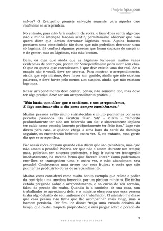 9
W W W . P R O J E T O S P U R G E O N . C O M . B R
salvos? O Evangelho promete salvação somente para aqueles que
realmente se arrependem.
No entanto, para não ferir nenhum de vocês, e fazer-lhes sentir algo que
não é minha intenção fazê-los sentir, permitam-me observar que não
quero dizer que devam derramar lágrimas reais. Alguns homens
possuem uma constituição tão dura que não poderiam derramar uma
só lagrima. Já conheci algumas pessoas que foram capazes de suspirar
e de gemer, mas as lágrimas, elas não brotam.
Bem, eu digo que ainda que as lágrimas fornecem muitas vezes
evidências de contrição, podem ter ―arrependimento para vida‖ sem elas.
O que eu queria que entendessem é que deve existir uma dor real. Se a
oração não é vocal, deve ser secreta. Para mostrar o arrependimento,
ainda que seja mínimo, deve haver um gemido; ainda que não existam
palavras, e deve haver pelo menos um suspiro, ainda que não existam
lagrimas.
Nesse arrependimento deve conter, penso, não somente dor, mas deve
ter algo prático: deve ser um arrependimento prático –
“Não basta com dizer que o sentimos, e nos arrependemos,
E logo continuar dia a dia como sempre caminhamos.”
Muitas pessoas estão muito entristecidas e muito penitentes por seus
pecados passados. Os escutem falar. ―oh‖ – dizem – ―lamento
profundamente ter sido um beberrão um dia; e sinceramente deploro
ter caído nesse pecado; lamento profundamente ter feito isso.‖ Logo vão
direto para casa, e quando chega a uma hora da tarde do domingo
seguinte, os encontrarão bebendo outra vez. E, no entanto, essa gente
diz que se arrependeu.
Por acaso vocês creriam quando elas dizem que são pecadores, mas que
não amam o pecado? Poderia ser que não o amem durante um tempo;
mas, poderiam ser sinceras penitentes, e logo ir outra vez transgredir
imediatamente, na mesma forma que fizeram antes? Como poderíamos
crer-lhes se transgridem uma e outra vez, e não abandonam seu
pecado? Conhecemos uma árvore por seus frutos; e vocês que são
penitentes produzirão obras de arrependimento.
Muitas vezes considerei como muito bonito exemplo que reflete o poder
da contrição uma anedota fornecida por um piedoso ministro. Ele tinha
estado pregando sobre o arrependimento, e no curso de seu sermão,
falou do pecado do roubo. Quando ia a caminho de sua casa, um
trabalhador se aproximou dele, e o ministro observou que essa pessoa
tinha algo debaixo de seu uniforme de trabalhador. O ministro lhe disse
que essa pessoa não tinha que lhe acompanhar mais longe, mas o
homem persistiu. Por fim, lhe disse: ―trago uma enxada debaixo do
braço, que roubei naquela propriedade; o ouvi pregar sobre o pecado do
 